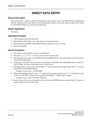 Page 159DIRECT DATA ENTRY
NEAX2000 IVS2
   Business/Hotel/Data Features and SpecificationsPage 136 NDA-24271, Issue 1.0
DIRECT DATA ENTRY
General Description
This feature allows a maid or other hotel personnel to enter numeric data to the PMS (Property Management
System), using the guest room station for entry through dial operation. The same numerical data can be output
to a Hotel/Motel Printer by system data programming.
Station Application
All stations.
Operating Procedure
1. Lift the handset and receive dial...