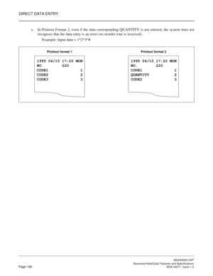 Page 161DIRECT DATA ENTRY
NEAX2000 IVS2
   Business/Hotel/Data Features and SpecificationsPage 138 NDA-24271, Issue 1.0
c. In Printout Format 2, even if the data corresponding QUANTITY is not entered, the system does not
recognize that the data entry is an error (no reorder tone is received).
 Example: Input data = 1*2*3*#
1995 04/10 17:20 MON
NO.        220
CODE1              1
CODE2              2
CODE3              3
Printout format 1
1995 04/10 17:20 MON
NO.        220
CODE1              1
QUANTITY...