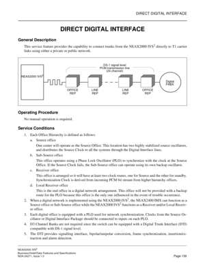 Page 162DIRECT DIGITAL INTERFACE
NEAX2000 IVS2
Business/Hotel/Data Features and Specifications  
NDA-24271, Issue 1.0  Page 139
DIRECT DIGITAL INTERFACE
General Description
This service feature provides the capability to connect trunks from the NEAX2000 IVS2 directly to T1 carrier
links using either a private or public network.
Operating Procedure
No manual operation is required.
Service Conditions
1. Each Office Hierarchy is defined as follows:
a. Source office
One center will operate as the Source Office. This...