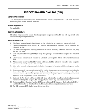 Page 164DIRECT INWARD DIALING (DID)
NEAX2000 IVS2
Business/Hotel/Data Features and Specifications  
NDA-24271, Issue 1.0  Page 141
DIRECT INWARD DIALING (DID)
General Description
 This feature provides for incoming calls from the exchange network (except FX or WATS) to reach any station
within the system without attendant assistance.
Station Application
Not applicable.
Operating Procedure
The calling party outside the system dials the appropriate telephone number. The call will ring directly at the
called...