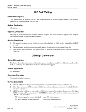 Page 165DIRECT INWARD DIALING (DID)
DID Call Waiting
NEAX2000 IVS2
   Business/Hotel/Data Features and SpecificationsPage 142 NDA-24271, Issue 1.0
DID Call Waiting
General Description
 This feature allows an incoming call on a DID trunk or a tie line to automatically be Camped-On to the desti-
nation station if the destination station is busy.
Station Application
All stations.
Operating Procedure
The camp-on occurs automatically once this feature is assigned.  For details on how to respond to the camp-on,
refer...