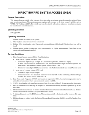 Page 166DIRECT INWARD SYSTEM ACCESS (DISA)
NEAX2000 IVS2
Business/Hotel/Data Features and Specifications  
NDA-24271, Issue 1.0  Page 143
DIRECT INWARD SYSTEM ACCESS (DISA)
General Description
This feature allows an outside caller to access the system using an exchange network connection without Atten-
dant or station assistance. The outside user may originate calls over any or all of the systems facilities such as
WATS, FX, Tie Line or CCSA. The outside user can also directly call stations and access...