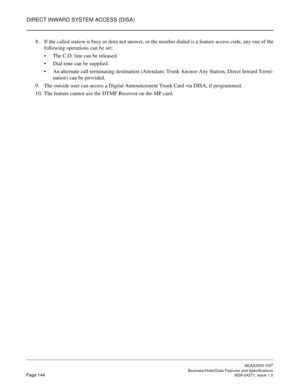 Page 167DIRECT INWARD SYSTEM ACCESS (DISA)
NEAX2000 IVS2
   Business/Hotel/Data Features and SpecificationsPage 144 NDA-24271, Issue 1.0
8. If the called station is busy or does not answer, or the number dialed is a feature access code, any one of the
following operations can be set:
The C.O. line can be released.
Dial tone can be supplied.
An alternate call terminating destination (Attendant, Trunk Answer Any Station, Direct Inward Termi-
nation) can be provided.
9. The outside user can access a Digital...