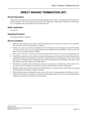 Page 168DIRECT INWARD TERMINATION (DIT)
NEAX2000 IVS2
Business/Hotel/Data Features and Specifications  
NDA-24271, Issue 1.0  Page 145
DIRECT INWARD TERMINATION (DIT)
General Description
This feature automatically routes incoming network exchange calls directly to a preselected station without At-
tendant assistance. The call can then be processed by the called party. Three-party Conference, Call Transfer,
etc., are handled in the same manner as any normal trunk call.
Station Application
All stations.
Operating...