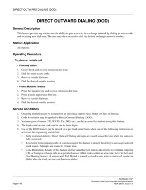 Page 169DIRECT OUTWARD DIALING (DOD)
NEAX2000 IVS2
   Business/Hotel/Data Features and SpecificationsPage 146 NDA-24271, Issue 1.0
DIRECT OUTWARD DIALING (DOD)
General Description
This feature permits any station user the ability to gain access to the exchange network by dialing an access code
and receiving new dial tone. The user may then proceed to dial the desired exchange network number.
Station Application
All stations.
Operating Procedure
To place an outside call
From any station
1. Go off-hook and...