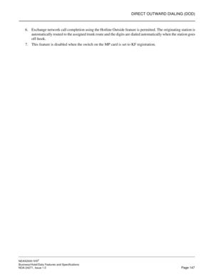 Page 170DIRECT OUTWARD DIALING (DOD)
NEAX2000 IVS2
Business/Hotel/Data Features and Specifications  
NDA-24271, Issue 1.0  Page 147
6. Exchange network call completion using the Hotline Outside feature is permitted. The originating station is
automatically routed to the assigned trunk route and the digits are dialed automatically when the station goes
off-hook.
7. This feature is disabled when the switch on the MP card is set to KF registration. 