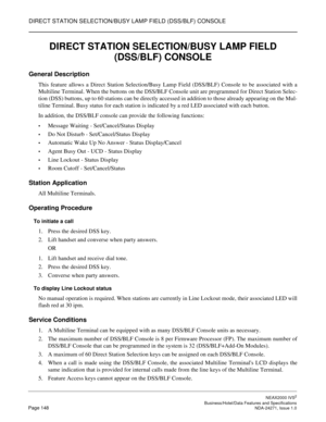 Page 171DIRECT STATION SELECTION/BUSY LAMP FIELD (DSS/BLF) CONSOLE
NEAX2000 IVS2
   Business/Hotel/Data Features and SpecificationsPage 148 NDA-24271, Issue 1.0
DIRECT STATION SELECTION/BUSY LAMP FIELD 
(DSS/BLF) CONSOLE
General Description
This feature allows a Direct Station Selection/Busy Lamp Field (DSS/BLF) Console to be associated with a
Multiline Terminal. When the buttons on the DSS/BLF Console unit are programmed for Direct Station Selec-
tion (DSS) buttons, up to 60 stations can be directly accessed in...