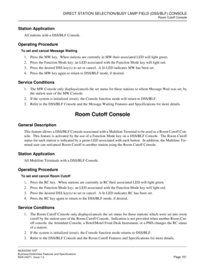 Page 174DIRECT STATION SELECTION/BUSY LAMP FIELD (DSS/BLF) CONSOLE
Room Cutoff Console
NEAX2000 IVS2
Business/Hotel/Data Features and Specifications  
NDA-24271, Issue 1.0  Page 151
Station Application
All stations with a DSS/BLF Console.
Operating Procedure
To set and cancel Message Waiting
1. Press the MW key.  When stations are currently in MW their associated LED will light green.
2. Press the Function Mode key: an LED associated with the Function Mode key will light red.
3. Press the desired DSS key(s) to...