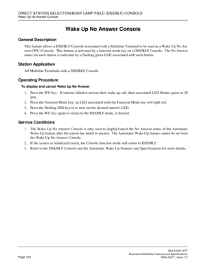 Page 175DIRECT STATION SELECTION/BUSY LAMP FIELD (DSS/BLF) CONSOLEWake Up No Answer Console
NEAX2000 IVS2
   Business/Hotel/Data Features and SpecificationsPage 152 NDA-24271, Issue 1.0
Wake Up No Answer Console
General Description
This feature allows a DSS/BLF Console associated with a Multiline Terminal to be used as a Wake Up No An-
swer (WU) Console.  This feature is activated by a function mode key on a DSS/BLF Console.  The No Answer
status for each station is indicated by a flashing green LED associated...