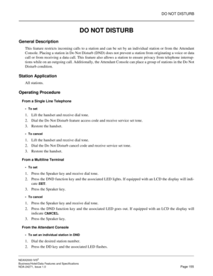 Page 178DO NOT DISTURB
NEAX2000 IVS2
Business/Hotel/Data Features and Specifications  
NDA-24271, Issue 1.0  Page 155
DO NOT DISTURB
General Description
This feature restricts incoming calls to a station and can be set by an individual station or from the Attendant
Console. Placing a station in Do Not Disturb (DND) does not prevent a station from originating a voice or data
call or from receiving a data call. This feature also allows a station to ensure privacy from telephone interrup-
tions while on an outgoing...