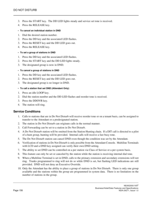 Page 179DO NOT DISTURB
NEAX2000 IVS2
   Business/Hotel/Data Features and SpecificationsPage 156 NDA-24271, Issue 1.0
3. Press the START key.  The DD LED lights steady and service set tone is received.
4. Press the RELEASE key.
To cancel an individual station in DND
1. Dial the desired station number.
2. Press the DD key and the associated LED flashes.
3. Press the RESET key and the DD LED goes out.
4. Press the RELEASE key.
To set a group of stations in DND
1. Press the DD key and the associated LED flashes....