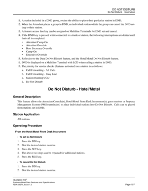 Page 180DO NOT DISTURBDo Not Disturb - Hotel/Motel
NEAX2000 IVS2
Business/Hotel/Data Features and Specifications  
NDA-24271, Issue 1.0  Page 157
11. A station included in a DND group, retains the ability to place their particular station in DND.
12. When the Attendant places a group in DND, an individual station within the group can cancel the DND set-
ting to their station.
13. A feature access line key can be assigned on Multiline Terminals for DND set and cancel. 
14. If the DND key is pressed while...