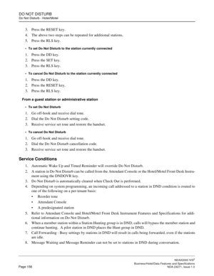 Page 181DO NOT DISTURB
Do Not Disturb - Hotel/Motel
NEAX2000 IVS2
   Business/Hotel/Data Features and SpecificationsPage 158 NDA-24271, Issue 1.0
3. Press the RESET key.
4. The above two steps can be repeated for additional stations.
5. Press the RLS key.
To set Do Not Disturb to the station currently connected
1. Press the DD key.
2. Press the SET key.
3. Press the RLS key. 
To cancel Do Not Disturb to the station currently connected
1. Press the DD key.
2. Press the RESET key.
3. Press the RLS key.
From a...