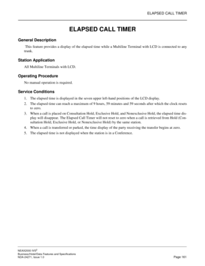 Page 184ELAPSED CALL TIMER
NEAX2000 IVS2
Business/Hotel/Data Features and Specifications  
NDA-24271, Issue 1.0  Page 161
ELAPSED CALL TIMER
General Description 
 This feature provides a display of the elapsed time while a Multiline Terminal with LCD is connected to any
trunk.
Station Application
All Multiline Terminals with LCD.
Operating Procedure
No manual operation is required.
Service Conditions
1. The elapsed time is displayed in the seven upper left-hand positions of the LCD display.
2. The elapsed time...