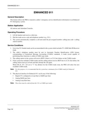 Page 185ENHANCED 911
NEAX2000 IVS2
   Business/Hotel/Data Features and SpecificationsPage 162 NDA-24271, Issue 1.0
ENHANCED 911
General Description
This feature allows the PBX to transmit a callers’ emergency service identification information to an Enhanced
911 Emergency system.
Station Application
All stations and Attendant Consoles.
Operating Procedure
1. Lift the handset and receive a dial tone.
2. Dial the trunk access code and telephone number (e.g., 911).
3. The system automatically completes a call and...