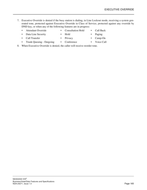 Page 188EXECUTIVE OVERRIDE
NEAX2000 IVS2
Business/Hotel/Data Features and Specifications  
NDA-24271, Issue 1.0  Page 165
7. Executive Override is denied if the busy station is dialing, in Line Lockout mode, receiving a system gen-
erated tone, protected against Executive Override in Class of Service, protected against any override by
DND key, or when any of the following features are in progress:
Attendant OverrideConsultation HoldCall Back
Data Line SecurityHoldPaging
Call TransferPrivacyCamp-On...