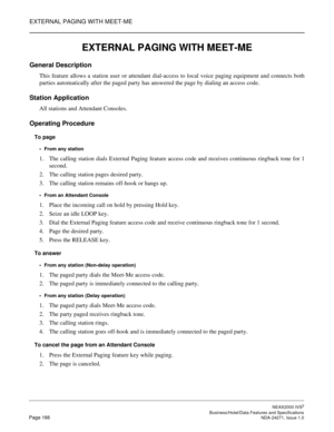 Page 189EXTERNAL PAGING WITH MEET-ME
NEAX2000 IVS2
   Business/Hotel/Data Features and SpecificationsPage 166 NDA-24271, Issue 1.0
EXTERNAL PAGING WITH MEET-ME
General Description
This feature allows a station user or attendant dial-access to local voice paging equipment and connects both
parties automatically after the paged party has answered the page by dialing an access code.
Station Application
All stations and Attendant Consoles.
Operating Procedure
To page
From any station
1. The calling station dials...