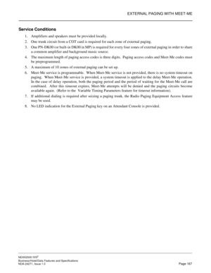 Page 190EXTERNAL PAGING WITH MEET-ME
NEAX2000 IVS2
Business/Hotel/Data Features and Specifications  
NDA-24271, Issue 1.0  Page 167
Service Conditions
1. Amplifiers and speakers must be provided locally.
2. One trunk circuit from a COT card is required for each zone of external paging.
3. One PN-DK00 (or built-in DK00 in MP) is required for every four zones of external paging in order to share
a common amplifier and background music source.
4. The maximum length of paging access codes is three digits.  Paging...