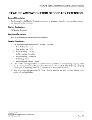 Page 192FEATURE ACTIVATION FROM SECONDARY EXTENSION
NEAX2000 IVS2
Business/Hotel/Data Features and Specifications  
NDA-24271, Issue 1.0  Page 169
FEATURE ACTIVATION FROM SECONDARY EXTENSION
General Description 
This feature allows the Multiline Terminal user to access an appearance of another extension and program cer-
tain features from that extension.
Station Application
All Multiline Terminals.
Operating Procedure
Refer to the applicable feature for operating procedures.
Service Conditions
1. The following...