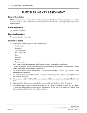 Page 193FLEXIBLE LINE KEY ASSIGNMENT
NEAX2000 IVS2
   Business/Hotel/Data Features and SpecificationsPage 170 NDA-24271, Issue 1.0
FLEXIBLE LINE KEY ASSIGNMENT
General Description
Multiline Terminals can have any desired line key assignment. This feature permits assignments to be tailored
to each individuals needs. (The terminals primary extension line appearance is the only line key which cannot
be reassigned.)
Station Application
All Multiline Terminals.
Operating Procedure
No manual operation is required....