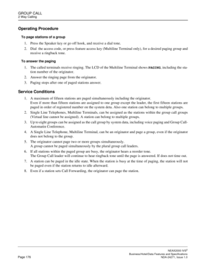 Page 199GROUP CALL2 Way Calling
NEAX2000 IVS2
   Business/Hotel/Data Features and SpecificationsPage 176 NDA-24271, Issue 1.0
Operating Procedure
To page stations of a group
1. Press the Speaker key or go off hook, and receive a dial tone.
2. Dial  the access code, or press feature access key (Multiline Terminal only), for a desired paging group and
receive a ringback tone.
To answer the paging
1. The called terminals receive ringing. The LCD of the Multiline Terminal shows PAGING, including the sta-
tion number...