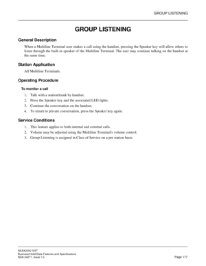 Page 200GROUP LISTENING
NEAX2000 IVS2
Business/Hotel/Data Features and Specifications  
NDA-24271, Issue 1.0  Page 177
GROUP LISTENING
General Description
When a Multiline Terminal user makes a call using the handset, pressing the Speaker key will allow others to
listen through the built-in speaker of the Multiline Terminal. The user may continue talking on the handset at
the same time.
Station Application
All Multiline Terminals.
Operating Procedure
To monitor a call
1. Talk with a station/trunk by handset.
2....