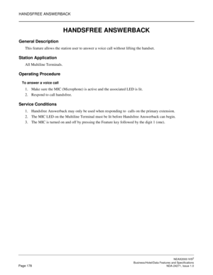 Page 201HANDSFREE ANSWERBACK
NEAX2000 IVS2
   Business/Hotel/Data Features and SpecificationsPage 178 NDA-24271, Issue 1.0
HANDSFREE ANSWERBACK
General Description
This feature allows the station user to answer a voice call without lifting the handset.
Station Application
All Multiline Terminals.
Operating Procedure
To answer a voice call
1. Make sure the MIC (Microphone) is active and the associated LED is lit.
2. Respond to call handsfree.
Service Conditions
1. Handsfree Answerback may only be used when...