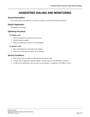 Page 202HANDSFREE DIALING AND MONITORING
NEAX2000 IVS2
Business/Hotel/Data Features and Specifications  
NDA-24271, Issue 1.0  Page 179
HANDSFREE DIALING AND MONITORING
General Description
This feature allows the station user to dial or monitor a call without lifting the handset.
Station Application
All Multiline Terminals.
Operating Procedure
To initiate a call
1. Press the Speaker key and receive dial tone.
2. Dial the desired number.
3. When the called party answers, lift the handset.
To monitor a call
1....