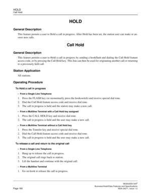 Page 203HOLDCall Hold
NEAX2000 IVS2
   Business/Hotel/Data Features and SpecificationsPage 180 NDA-24271, Issue 1.0
HOLD
General Description
This feature permits a user to Hold a call in progress. After Hold has been set, the station user can make or an-
swer new calls.
Call Hold
General Description
This feature permits a user to Hold a call in progress by sending a hookflash and dialing the Call Hold feature
access code, or by pressing the Call Hold key. This line can then be used for originating another call...