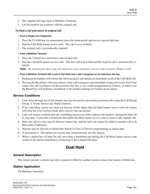 Page 204HOLD
Dual Hold
NEAX2000 IVS2
Business/Hotel/Data Features and Specifications  
NDA-24271, Issue 1.0  Page 181
2. The original call rings back to Multiline Terminal.
3. Lift the handset and continue with the original call.
To Hold a call and return to original call
From a Single Line Telephone
1. Press the FLASH key (or momentarily press the hookswitch) and receive special dial tone.
2. Dial the Call Hold feature access code.  The call is now on Hold.
3. The original call is automatically returned....