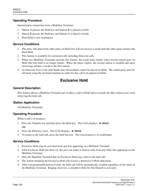 Page 205HOLDExclusive Hold
NEAX2000 IVS2
   Business/Hotel/Data Features and SpecificationsPage 182 NDA-24271, Issue 1.0
Operating Procedure
Internal party connection from a Multiline Terminal:
1. Station A presses the Hold key and Station B is placed on hold.
2. Station B presses the Hold key and Station A is placed on hold.
3. Dual Hold is now in progress.  
Service Conditions
1. The party who placed the other party on Hold first will not receive a recall until the other party releases the
Dual Hold.  
2. This...