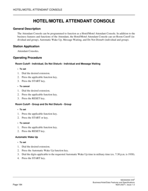 Page 207HOTEL/MOTEL ATTENDANT CONSOLE
NEAX2000 IVS2
   Business/Hotel/Data Features and SpecificationsPage 184 NDA-24271, Issue 1.0
HOTEL/MOTEL ATTENDANT CONSOLE
General Description
The Attendant Console can be programmed to function as a Hotel/Motel Attendant Console. In addition to the
business features and functions of the Attendant, the Hotel/Motel Attendant Console can set Room Cutoff (in-
dividual and group), Automatic Wake Up, Message Waiting, and Do Not Disturb (individual and group).
Station...