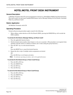 Page 209HOTEL/MOTEL FRONT DESK INSTRUMENT
NEAX2000 IVS2
   Business/Hotel/Data Features and SpecificationsPage 186 NDA-24271, Issue 1.0
HOTEL/MOTEL FRONT DESK INSTRUMENT
General Description
A Multiline Terminal with LCD can be programmed to function as a Hotel/Motel (H/M) Front Desk Instrument.
This can be used to set and cancel standard H/M features such as Message Waiting, Do Not Disturb, Automatic
Wake Up, and Room Cutoff.
Station Application
All Multiline Terminals with LCD.
Operating Procedure
Normal call...