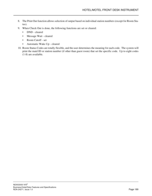 Page 212HOTEL/MOTEL FRONT DESK INSTRUMENT
NEAX2000 IVS2
Business/Hotel/Data Features and Specifications  
NDA-24271, Issue 1.0  Page 189
8. The Print Out function allows selection of output based on individual station numbers (except for Room Sta-
tus).
9. When Check Out is done, the following functions are set or cleared:
DND - cleared
Message Wait - cleared
Room Cutoff - set
Automatic Wake Up - cleared
10. Room Status Codes are totally flexible, and the user determines the meaning for each code.  The...