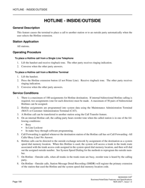 Page 213HOTLINE - INSIDE/OUTSIDE
NEAX2000 IVS2
   Business/Hotel/Data Features and SpecificationsPage 190 NDA-24271, Issue 1.0
HOTLINE - INSIDE/OUTSIDE
General Description
This feature causes the terminal to place a call to another station or to an outside party automatically when the
user selects the Hotline extension.
Station Application
All stations.
Operating Procedure
To place a Hotline call from a Single Line Telephone
1. Lift the handset and receive ringback tone.  The other party receives ringing...