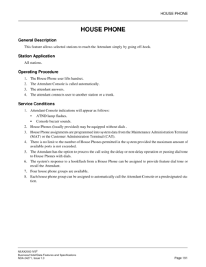 Page 214HOUSE PHONE
NEAX2000 IVS2
Business/Hotel/Data Features and Specifications  
NDA-24271, Issue 1.0  Page 191
HOUSE PHONE
General Description
This feature allows selected stations to reach the Attendant simply by going off-hook.
Station Application
All stations.
Operating Procedure
1. The House Phone user lifts handset.
2. The Attendant Console is called automatically.
3. The attendant answers.
4. The attendant connects user to another station or a trunk.
Service Conditions
1. Attendant Console indications...