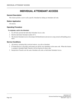 Page 215INDIVIDUAL ATTENDANT ACCESS
NEAX2000 IVS2
   Business/Hotel/Data Features and SpecificationsPage 192 NDA-24271, Issue 1.0
INDIVIDUAL ATTENDANT ACCESS
General Description
This feature permits a user to call a specific Attendant by dialing an Attendant call code.
Station Application
All stations.
Operating Procedure
To originate a call to the Attendant
1. Go off-hook and dial the Individual Attendant Access code.
2. Dial the individual Attendant number (0-7).
3. The desired Attendant receives Incoming Call...