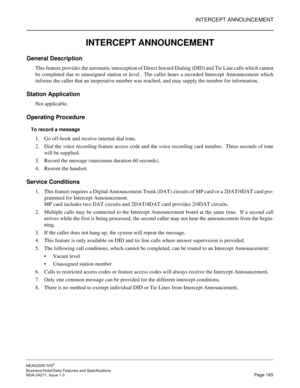 Page 216INTERCEPT ANNOUNCEMENT
NEAX2000 IVS2
Business/Hotel/Data Features and Specifications  
NDA-24271, Issue 1.0  Page 193
INTERCEPT ANNOUNCEMENT
General Description
This feature provides the automatic interception of Direct Inward Dialing (DID) and Tie Line calls which cannot
be completed due to unassigned station or level.  The caller hears a recorded Intercept Announcement which
informs the caller that an inoperative number was reached, and may supply the number for information.
Station Application
Not...