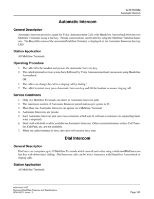 Page 218INTERCOM
Automatic Intercom
NEAX2000 IVS2
Business/Hotel/Data Features and Specifications  
NDA-24271, Issue 1.0  Page 195
 Automatic Intercom
General Description
Automatic Intercom provides a path for Voice Announcement Calls with Handsfree Answerback between two
Multiline Terminals using a line key.  Private conversations can be held by using the Multiline Terminal hand-
sets.  The Busy/Idle status of the associated Multiline Terminal is displayed on the Automatic Intercom line key
LED. 
Station...