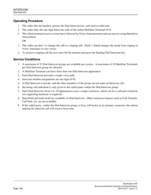 Page 219INTERCOMDial Intercom
NEAX2000 IVS2
   Business/Hotel/Data Features and SpecificationsPage 196 NDA-24271, Issue 1.0
Operating Procedure
1. The caller lifts the handset, presses the Dial Intercom key, and receives dial tone.
2. The caller dials the one-digit Intercom code of the called Multiline Terminal (0-9).
3. The called terminal receives a tone burst followed by Voice Announcement and can answer using Handsfree
Answerback. 
OR
1. The caller can dial 1 to change the call to a ringing call.  (Each 1...