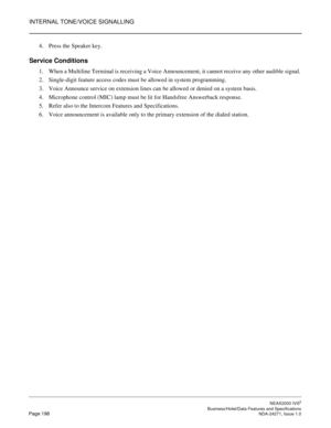 Page 221INTERNAL TONE/VOICE SIGNALLING
NEAX2000 IVS2
   Business/Hotel/Data Features and SpecificationsPage 198 NDA-24271, Issue 1.0
4. Press the Speaker key.
Service Conditions
1. When a Multiline Terminal is receiving a Voice Announcement, it cannot receive any other audible signal. 
2. Single-digit feature access codes must be allowed in system programming.
3. Voice Announce service on extension lines can be allowed or denied on a system basis.
4. Microphone control (MIC) lamp must be lit for Handsfree...