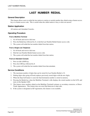 Page 223LAST NUMBER REDIAL
NEAX2000 IVS2
   Business/Hotel/Data Features and SpecificationsPage 200 NDA-24271, Issue 1.0
LAST  NUMBER  REDIAL
General Description
This feature allows users to redial the last station-to-station or outside number they dialed using a feature access
key or a feature access code.  This is useful when the called station is busy or does not answer.
Station Application
All stations and Attendant Consoles.
Operating Procedure
From a Multiline Terminal
1. Go off-hook and receive dial...