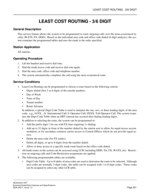 Page 224LEAST COST ROUTING - 3/6 DIGIT
NEAX2000 IVS2
Business/Hotel/Data Features and Specifications  
NDA-24271, Issue 1.0  Page 201
LEAST COST ROUTING - 3/6 DIGIT
General Description
This service feature allows the system to be programmed to route outgoing calls over the most economical fa-
cility (WATS, FX, DDD).  Based on the individual area code and office code dialed (6-digit analysis), the sys-
tem examines the programmed tables and uses the trunk in the order specified.
Station Application
All stations....