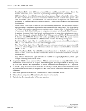 Page 225LEAST COST ROUTING - 3/6 DIGIT
NEAX2000 IVS2
   Business/Hotel/Data Features and SpecificationsPage 202 NDA-24271, Issue 1.0
Route Pattern Table - Up to 256 Route Advance tables are available, each with 4 entries.  If more than
4 entries are required, up to 8 entries can be provided by combining two route pattern tables. 
LCR Pattern Table - Up to 256 tables are available for assignment of digits to be added or deleted.  Also,
the office code dialed can be checked to determine whether service is...