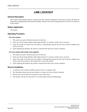 Page 229LINE LOCKOUT
NEAX2000 IVS2
   Business/Hotel/Data Features and SpecificationsPage 206 NDA-24271, Issue 1.0
LINE LOCKOUT
General Description
This feature automatically releases a station from the common equipment if the station remains off-hook for
longer than a programmed interval before dialing.  Howler tone may be programmed to be sent to the station in
Line Lockout.
Station Application
All stations.
Operating Procedure
For Line Lockout
1. The station user goes off-hook and receives dial tone.
2. If...