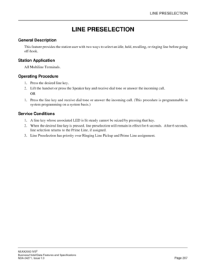 Page 230LINE PRESELECTION
NEAX2000 IVS2
Business/Hotel/Data Features and Specifications  
NDA-24271, Issue 1.0  Page 207
LINE PRESELECTION
General Description
This feature provides the station user with two ways to select an idle, held, recalling, or ringing line before going
off-hook.
Station Application
All Multiline Terminals.
Operating Procedure
1. Press the desired line key.
2. Lift the handset or press the Speaker key and receive dial tone or answer the incoming call.
OR
1. Press the line key and receive...