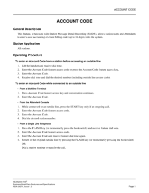 Page 24ACCOUNT CODE
NEAX2000 IVS2
Business/Hotel/Data Features and Specifications  
NDA-24271, Issue 1.0  Page 1
ACCOUNT CODE
General Description
This feature, when used with Station Message Detail Recording (SMDR), allows station users and Attendants
to enter a cost accounting or client billing code (up to 16 digits) into the system.
Station Application
All stations.
Operating Procedure
To enter an Account Code from a station before accessing an outside line
1. Lift the handset and receive dial tone.
2. Enter...