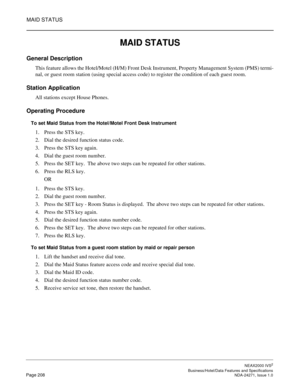 Page 231MAID STATUS
NEAX2000 IVS2
   Business/Hotel/Data Features and SpecificationsPage 208 NDA-24271, Issue 1.0
MAID STATUS
General Description
This feature allows the Hotel/Motel (H/M) Front Desk Instrument, Property Management System (PMS) termi-
nal, or guest room station (using special access code) to register the condition of each guest room.
Station Application
All stations except House Phones.
Operating Procedure
To set Maid Status from the Hotel/Motel Front Desk Instrument
1. Press the STS key.
2. Dial...