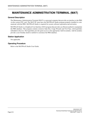 Page 233MAINTENANCE ADMINISTRATION TERMINAL (MAT)
NEAX2000 IVS2
   Business/Hotel/Data Features and SpecificationsPage 210 NDA-24271, Issue 1.0
MAINTENANCE ADMINISTRATION TERMINAL (MAT)
General Description
The Maintenance Administration Terminal (MAT) is a personal computer that provides an interface to the PBX
via the system CPU card. The MAT PC must have the MATWorX Studio program properly installed to com-
municate with the PBX. MATWorX Studio is required for system software registration and activation....