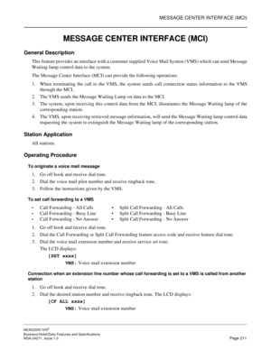 Page 234MESSAGE CENTER INTERFACE (MCI)
NEAX2000 IVS2
Business/Hotel/Data Features and Specifications  
NDA-24271, Issue 1.0  Page 211
MESSAGE CENTER INTERFACE (MCI)
General Description
This feature provides an interface with a customer supplied Voice Mail System (VMS) which can send Message
Waiting lamp control data to the system.
The Message Center Interface (MCI) can provide the following operations:
1. When terminating the call to the VMS, the system sends call connection status information to the VMS
through...